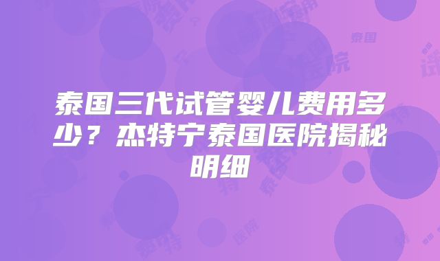 泰国三代试管婴儿费用多少？杰特宁泰国医院揭秘明细