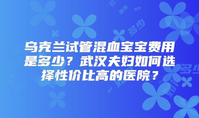 乌克兰试管混血宝宝费用是多少？武汉夫妇如何选择性价比高的医院？