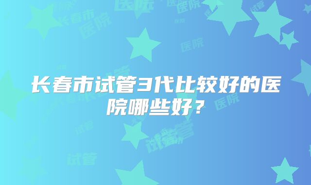 长春市试管3代比较好的医院哪些好?
