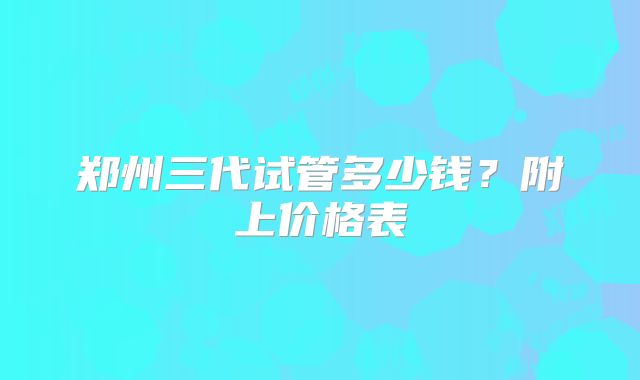郑州三代试管多少钱？附上价格表
