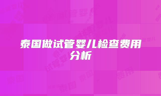 泰国做试管婴儿检查费用分析
