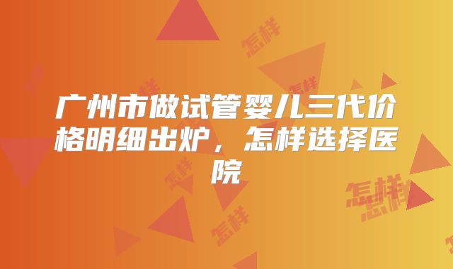 广州市做试管婴儿三代价格明细出炉，怎样选择医院