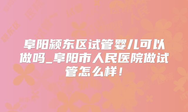 阜阳颍东区试管婴儿可以做吗_阜阳市人民医院做试管怎么样！