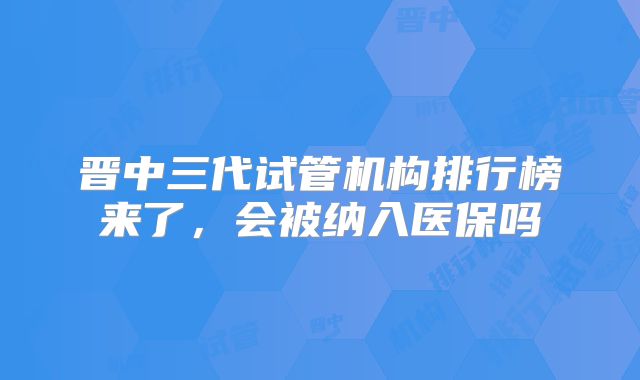 晋中三代试管机构排行榜来了，会被纳入医保吗