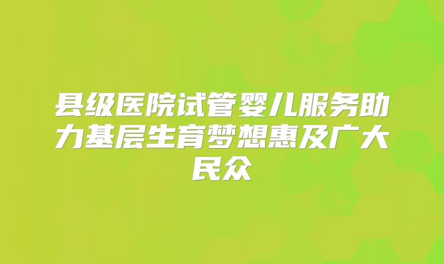 县级医院试管婴儿服务助力基层生育梦想惠及广大民众