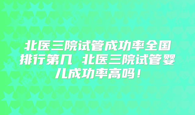 北医三院试管成功率全国排行第几 北医三院试管婴儿成功率高吗！
