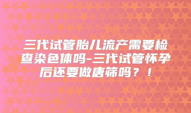 三代试管胎儿流产需要检查染色体吗-三代试管怀孕后还要做唐筛吗？！