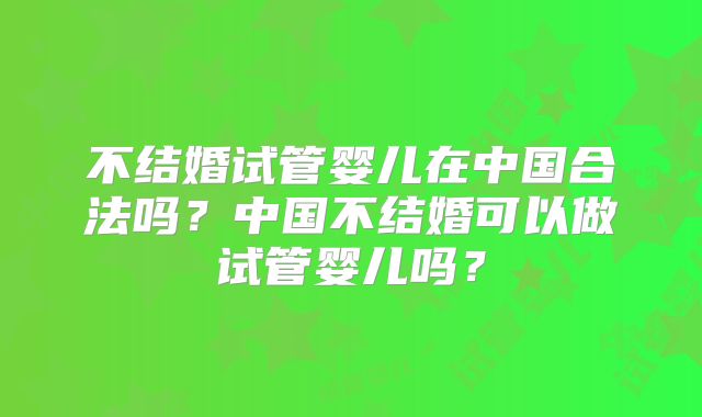 不结婚试管婴儿在中国合法吗?中国不结婚可以做试管婴儿吗?
