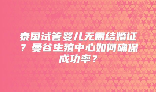 泰国试管婴儿无需结婚证？曼谷生殖中心如何确保成功率？