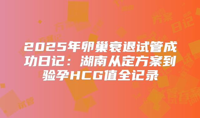 2025年卵巢衰退试管成功日记：湖南从定方案到验孕HCG值全记录