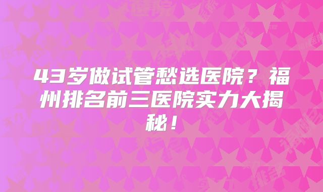 43岁做试管愁选医院？福州排名前三医院实力大揭秘！