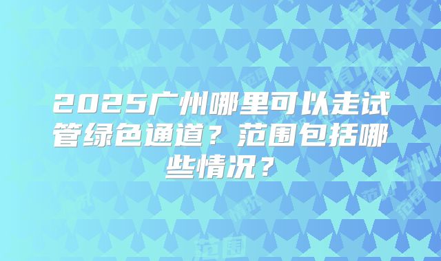 2025广州哪里可以走试管绿色通道？范围包括哪些情况？