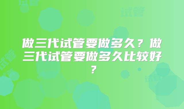 做三代试管要做多久?做三代试管要做多久比较好?
