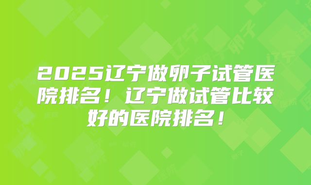 2025辽宁做卵子试管医院排名!辽宁做试管比较好的医院排名!