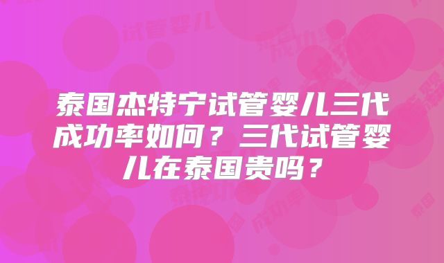 泰国杰特宁试管婴儿三代成功率如何？三代试管婴儿在泰国贵吗？