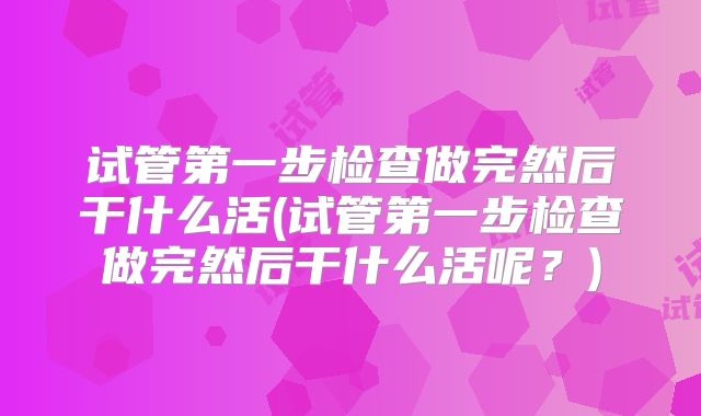 试管第一步检查做完然后干什么活(试管第一步检查做完然后干什么活呢？)