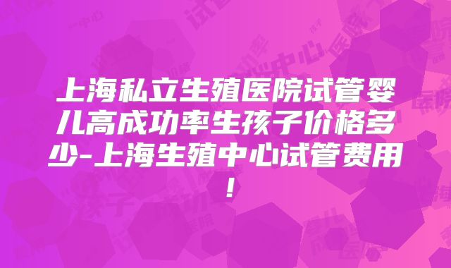 上海私立生殖医院试管婴儿高成功率生孩子价格多少-上海生殖中心试管费用!