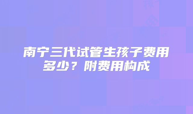 南宁三代试管生孩子费用多少？附费用构成
