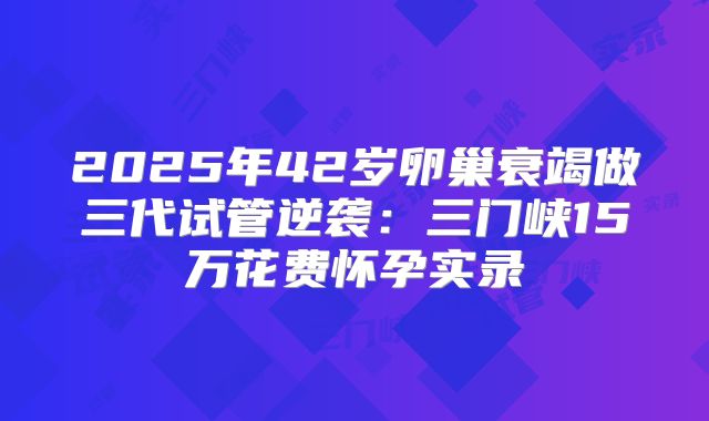 2025年42岁卵巢衰竭做三代试管逆袭：三门峡15万花费怀孕实录