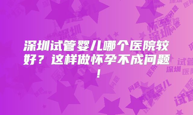 深圳试管婴儿哪个医院较好？这样做怀孕不成问题！