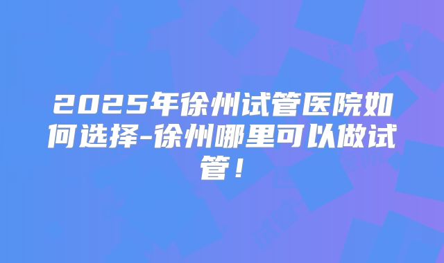 2025年徐州试管医院如何选择-徐州哪里可以做试管！