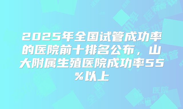 2025年全国试管成功率的医院前十排名公布,山大附属生殖医院成功率55%以上