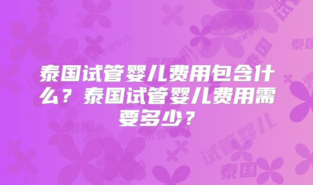 泰国试管婴儿费用包含什么？泰国试管婴儿费用需要多少？