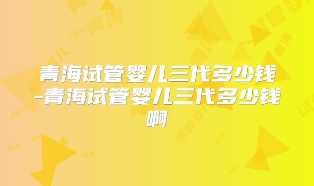 青海试管婴儿三代多少钱-青海试管婴儿三代多少钱啊