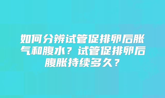 如何分辨试管促排卵后胀气和腹水？试管促排卵后腹胀持续多久？