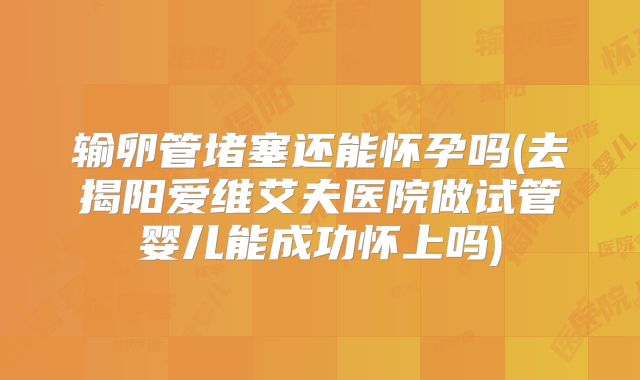 输卵管堵塞还能怀孕吗(去揭阳爱维艾夫医院做试管婴儿能成功怀上吗)