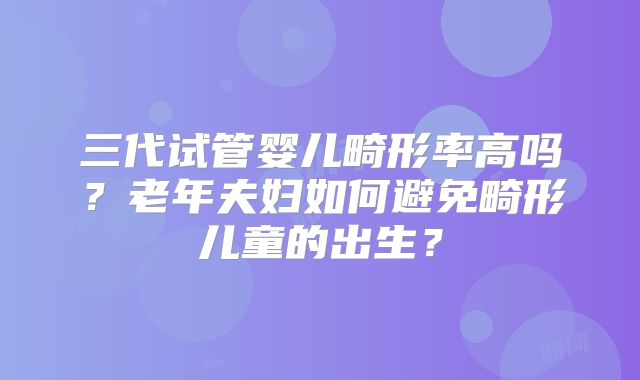 三代试管婴儿畸形率高吗？老年夫妇如何避免畸形儿童的出生？