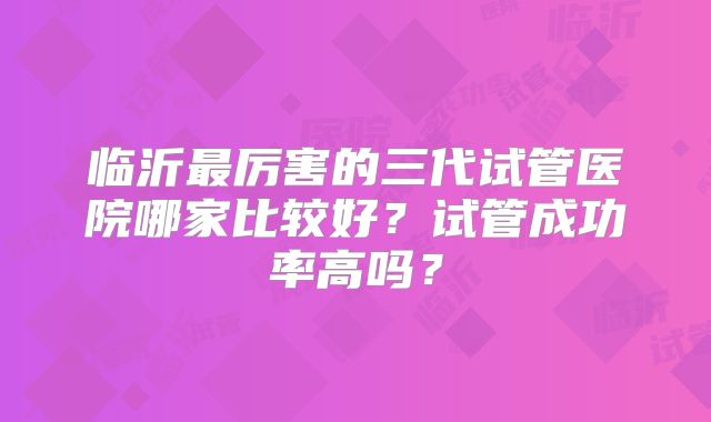 临沂最厉害的三代试管医院哪家比较好？试管成功率高吗？
