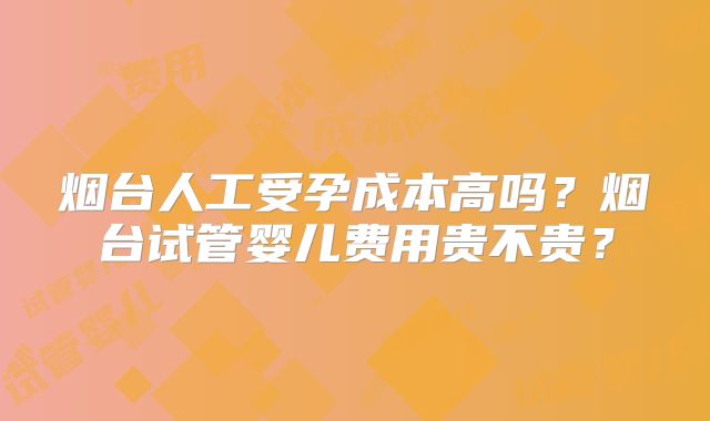 烟台人工受孕成本高吗？烟台试管婴儿费用贵不贵？