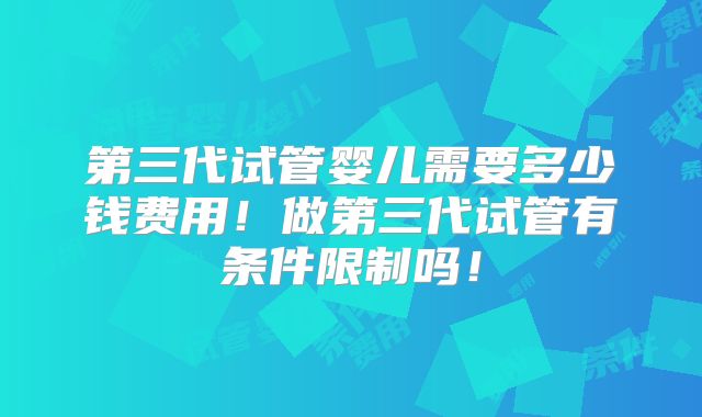 第三代试管婴儿需要多少钱费用！做第三代试管有条件限制吗！