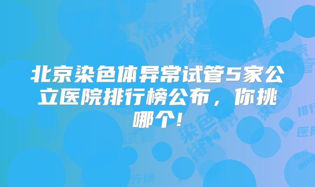 北京染色体异常试管5家公立医院排行榜公布，你挑哪个!