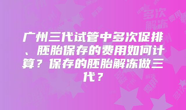 广州三代试管中多次促排、胚胎保存的费用如何计算？保存的胚胎解冻做三代？