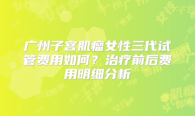 广州子宫肌瘤女性三代试管费用如何？治疗前后费用明细分析