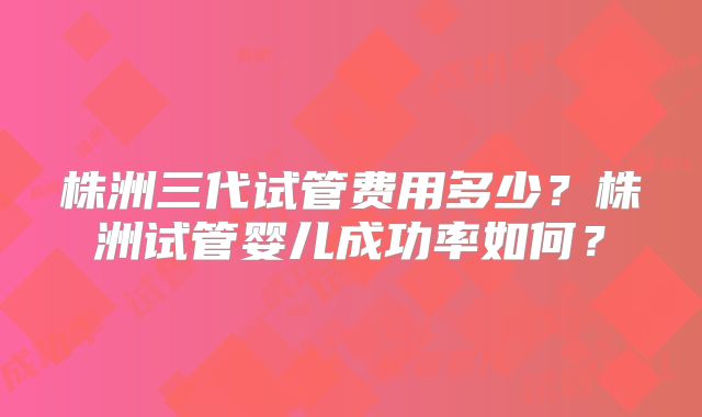 株洲三代试管费用多少？株洲试管婴儿成功率如何？