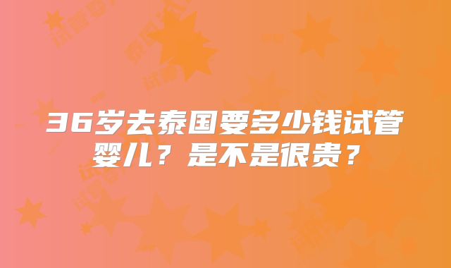 36岁去泰国要多少钱试管婴儿？是不是很贵？