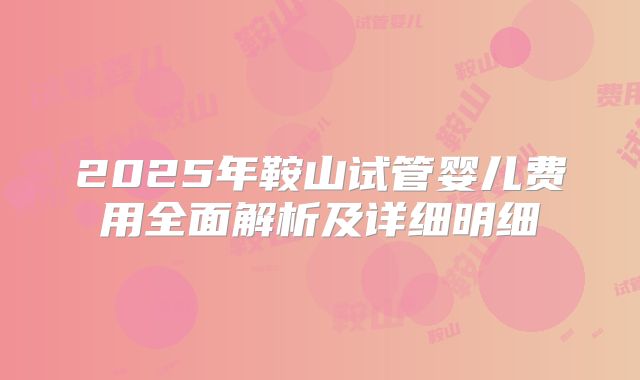 2025年鞍山试管婴儿费用全面解析及详细明细