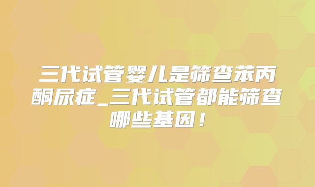 三代试管婴儿是筛查苯丙酮尿症_三代试管都能筛查哪些基因！