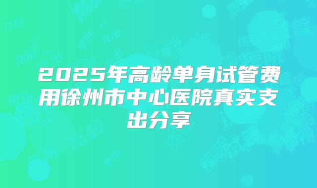2025年高龄单身试管费用徐州市中心医院真实支出分享