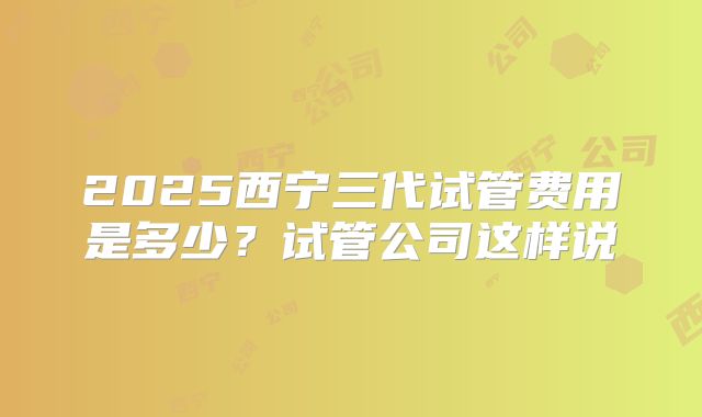 2025西宁三代试管费用是多少？试管公司这样说