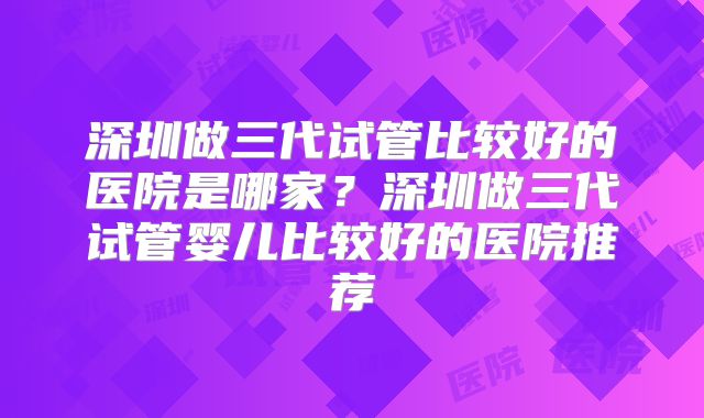 深圳做三代试管比较好的医院是哪家？深圳做三代试管婴儿比较好的医院推荐