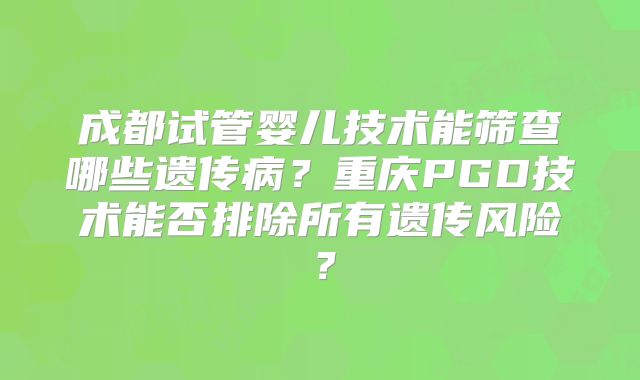 成都试管婴儿技术能筛查哪些遗传病？重庆PGD技术能否排除所有遗传风险？
