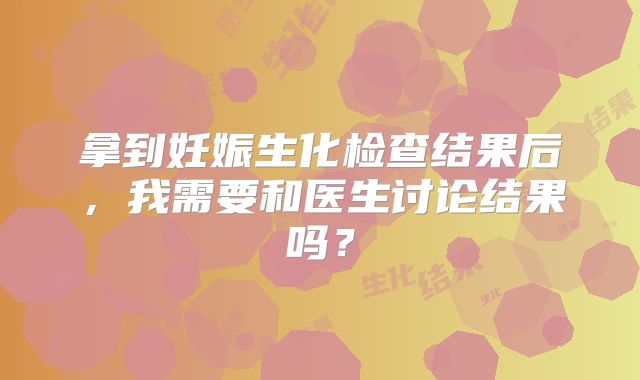 拿到妊娠生化检查结果后，我需要和医生讨论结果吗？