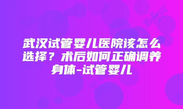 武汉试管婴儿医院该怎么选择？术后如何正确调养身体-试管婴儿