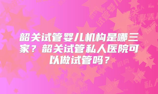 韶关试管婴儿机构是哪三家？韶关试管私人医院可以做试管吗？