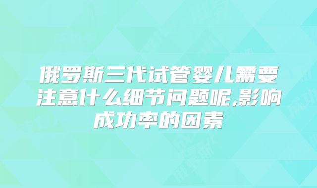 俄罗斯三代试管婴儿需要注意什么细节问题呢,影响成功率的因素