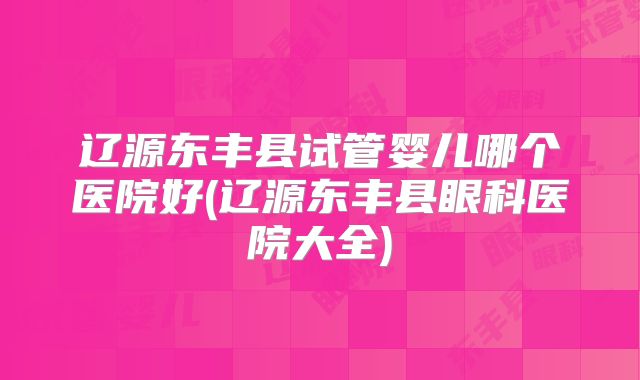 辽源东丰县试管婴儿哪个医院好(辽源东丰县眼科医院大全)